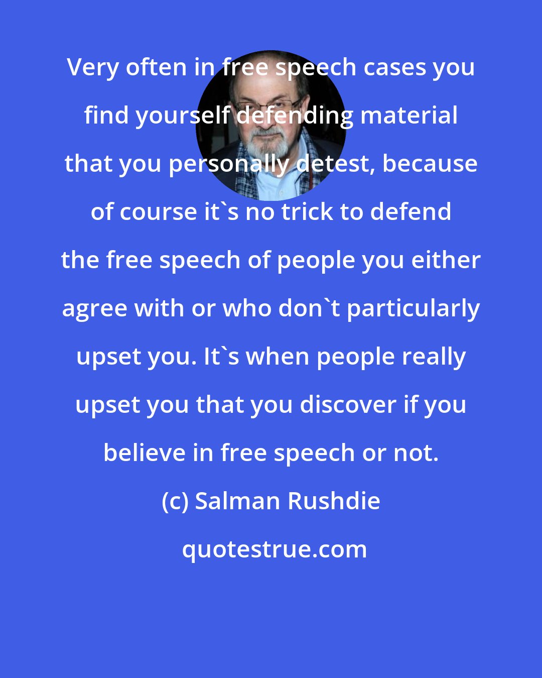 Salman Rushdie: Very often in free speech cases you find yourself defending material that you personally detest, because of course it's no trick to defend the free speech of people you either agree with or who don't particularly upset you. It's when people really upset you that you discover if you believe in free speech or not.