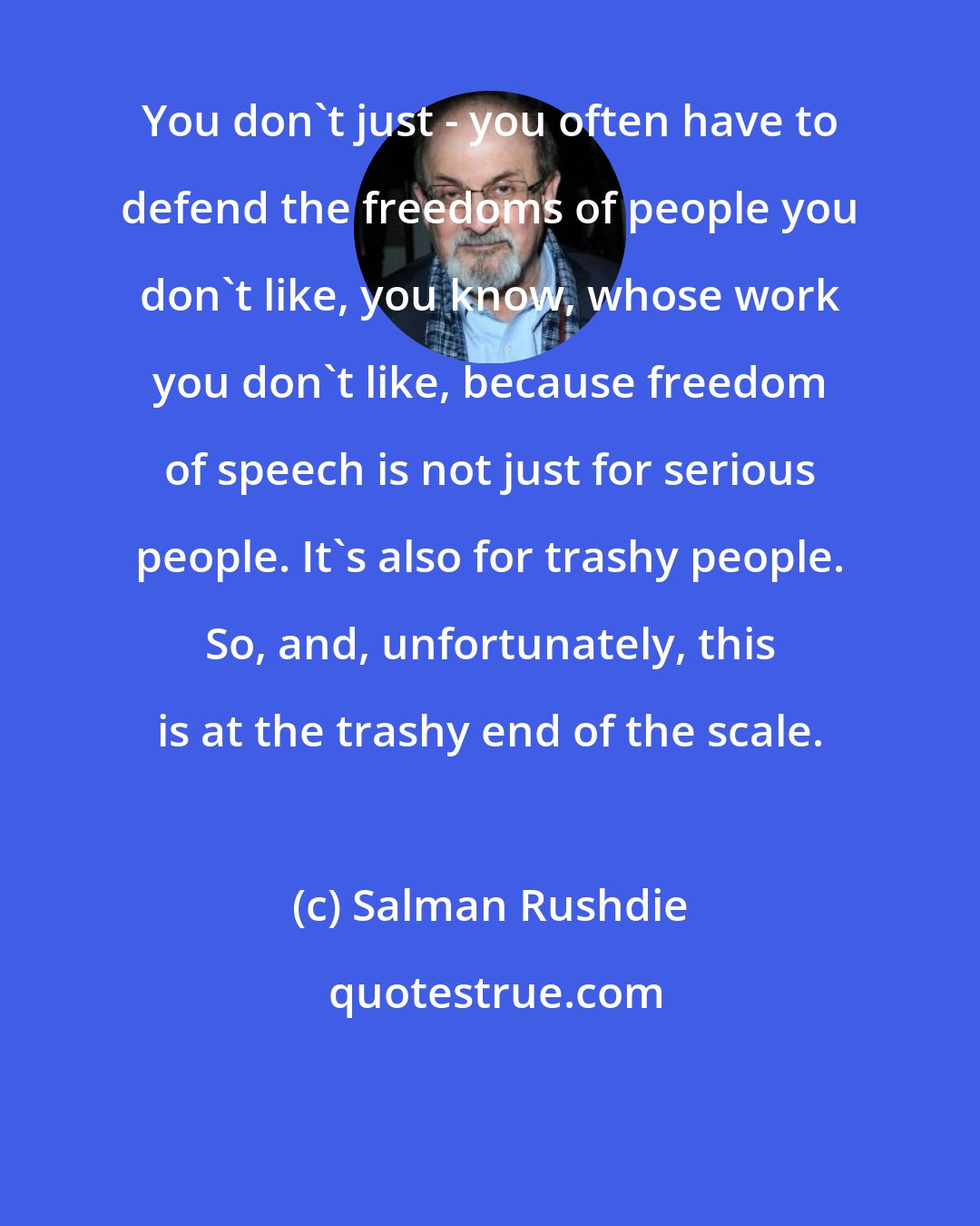 Salman Rushdie: You don't just - you often have to defend the freedoms of people you don't like, you know, whose work you don't like, because freedom of speech is not just for serious people. It's also for trashy people. So, and, unfortunately, this is at the trashy end of the scale.