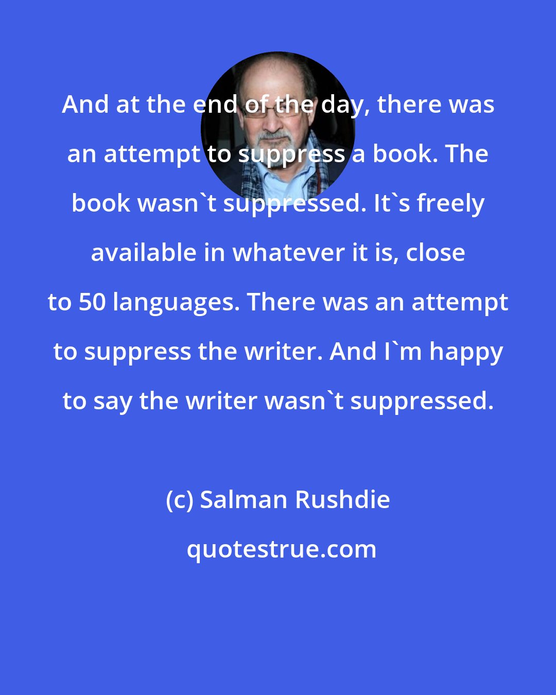 Salman Rushdie: And at the end of the day, there was an attempt to suppress a book. The book wasn't suppressed. It's freely available in whatever it is, close to 50 languages. There was an attempt to suppress the writer. And I'm happy to say the writer wasn't suppressed.