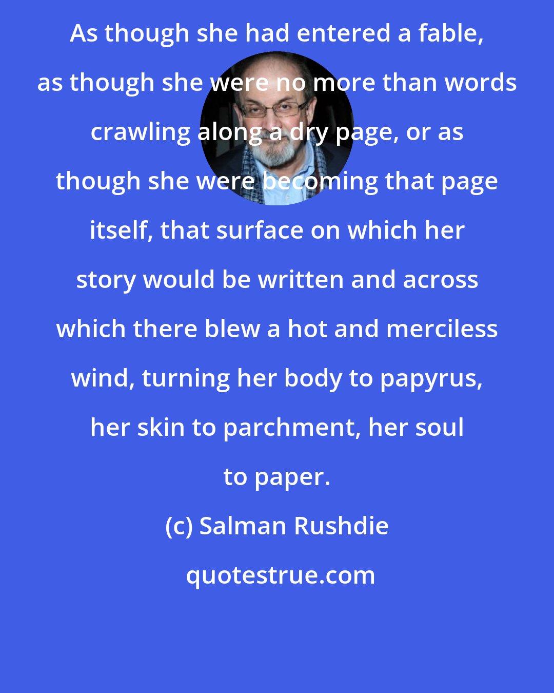 Salman Rushdie: As though she had entered a fable, as though she were no more than words crawling along a dry page, or as though she were becoming that page itself, that surface on which her story would be written and across which there blew a hot and merciless wind, turning her body to papyrus, her skin to parchment, her soul to paper.