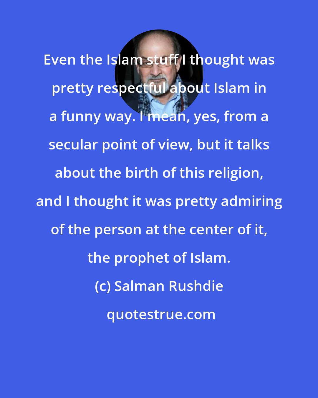 Salman Rushdie: Even the Islam stuff I thought was pretty respectful about Islam in a funny way. I mean, yes, from a secular point of view, but it talks about the birth of this religion, and I thought it was pretty admiring of the person at the center of it, the prophet of Islam.