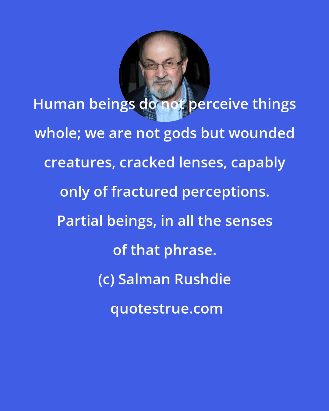 Salman Rushdie: Human beings do not perceive things whole; we are not gods but wounded creatures, cracked lenses, capably only of fractured perceptions. Partial beings, in all the senses of that phrase.
