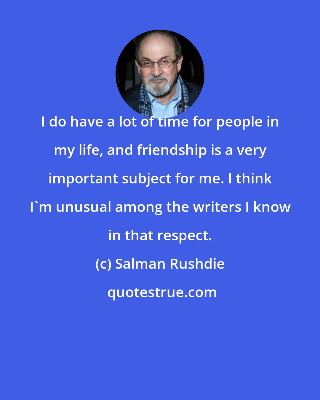 Salman Rushdie: I do have a lot of time for people in my life, and friendship is a very important subject for me. I think I'm unusual among the writers I know in that respect.