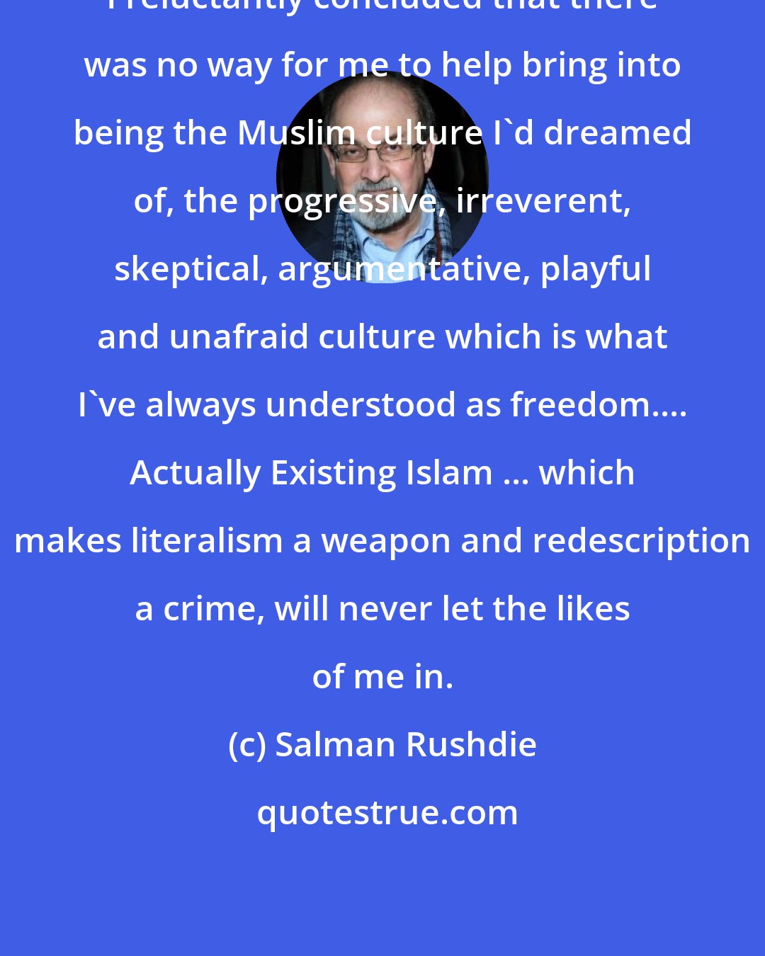 Salman Rushdie: I reluctantly concluded that there was no way for me to help bring into being the Muslim culture I'd dreamed of, the progressive, irreverent, skeptical, argumentative, playful and unafraid culture which is what I've always understood as freedom.... Actually Existing Islam ... which makes literalism a weapon and redescription a crime, will never let the likes of me in.