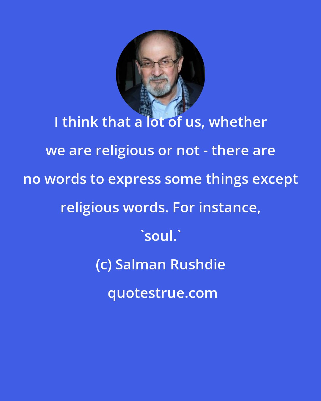 Salman Rushdie: I think that a lot of us, whether we are religious or not - there are no words to express some things except religious words. For instance, 'soul.'