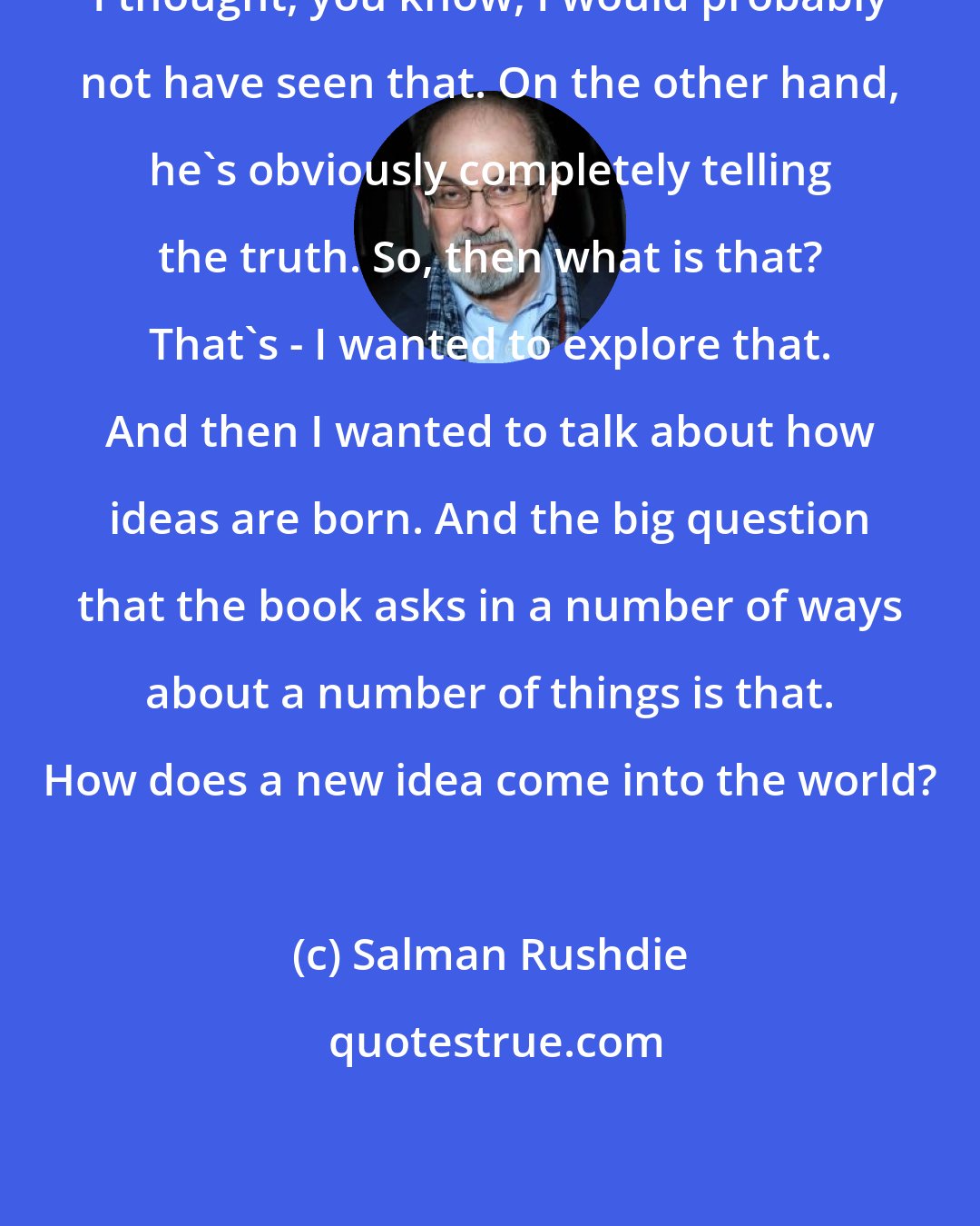 Salman Rushdie: I thought, you know, I would probably not have seen that. On the other hand, he's obviously completely telling the truth. So, then what is that? That's - I wanted to explore that. And then I wanted to talk about how ideas are born. And the big question that the book asks in a number of ways about a number of things is that. How does a new idea come into the world?