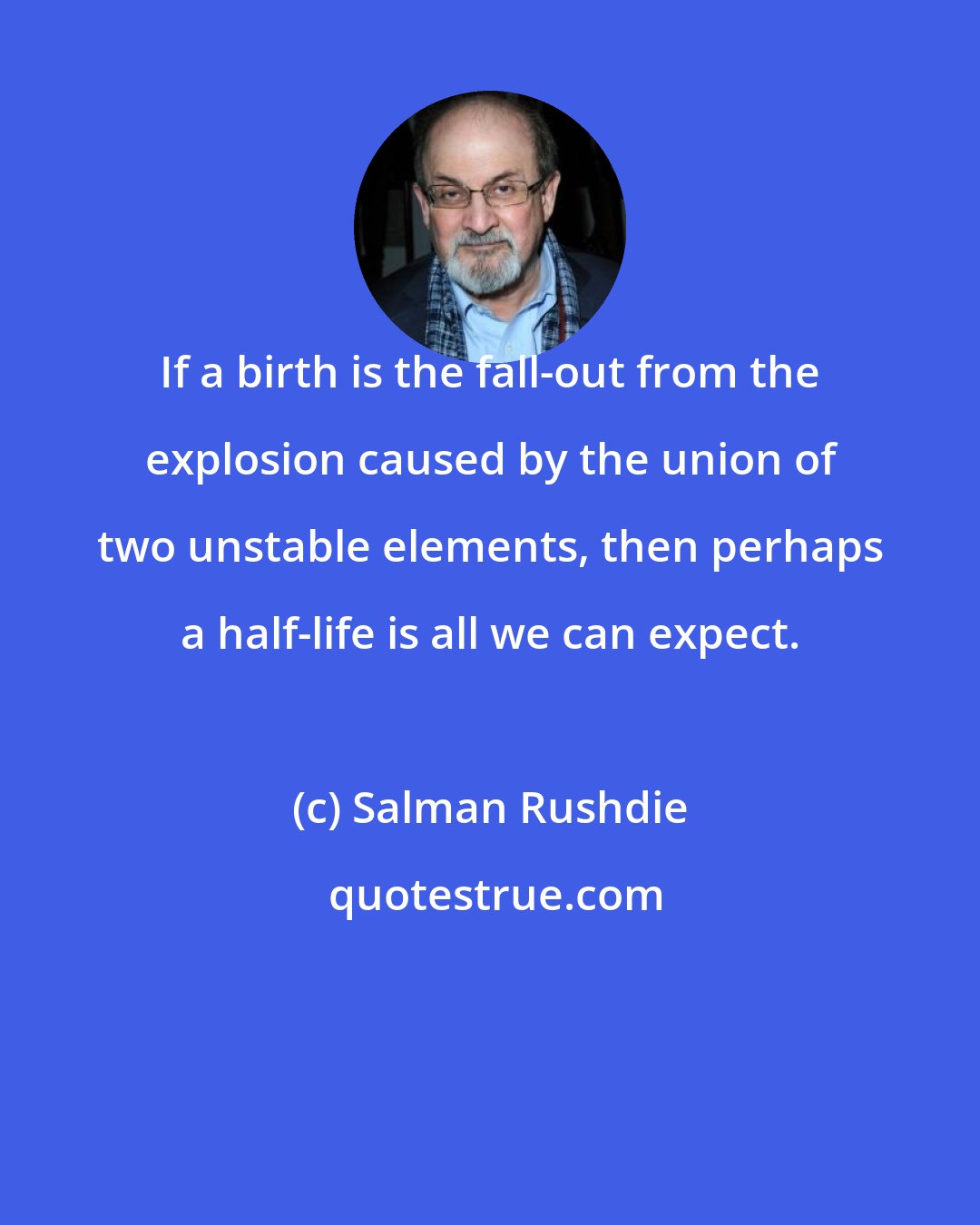 Salman Rushdie: If a birth is the fall-out from the explosion caused by the union of two unstable elements, then perhaps a half-life is all we can expect.