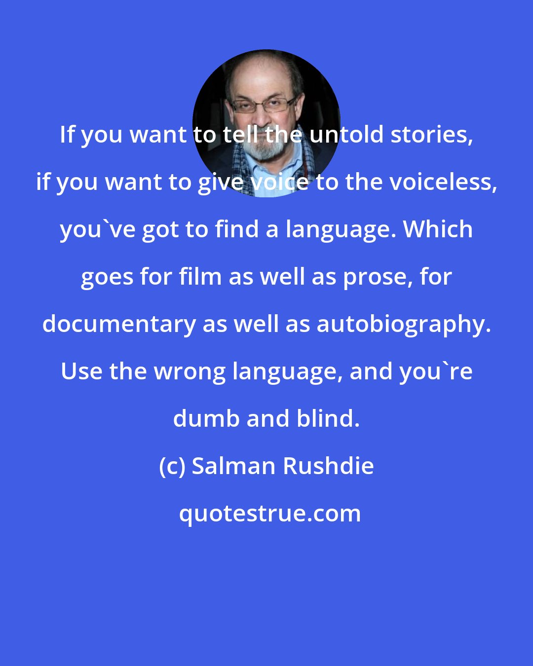 Salman Rushdie: If you want to tell the untold stories, if you want to give voice to the voiceless, you've got to find a language. Which goes for film as well as prose, for documentary as well as autobiography. Use the wrong language, and you're dumb and blind.