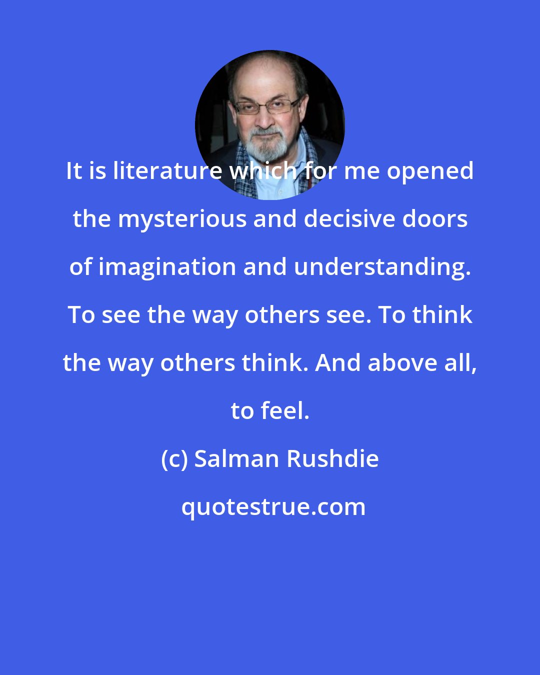 Salman Rushdie: It is literature which for me opened the mysterious and decisive doors of imagination and understanding. To see the way others see. To think the way others think. And above all, to feel.