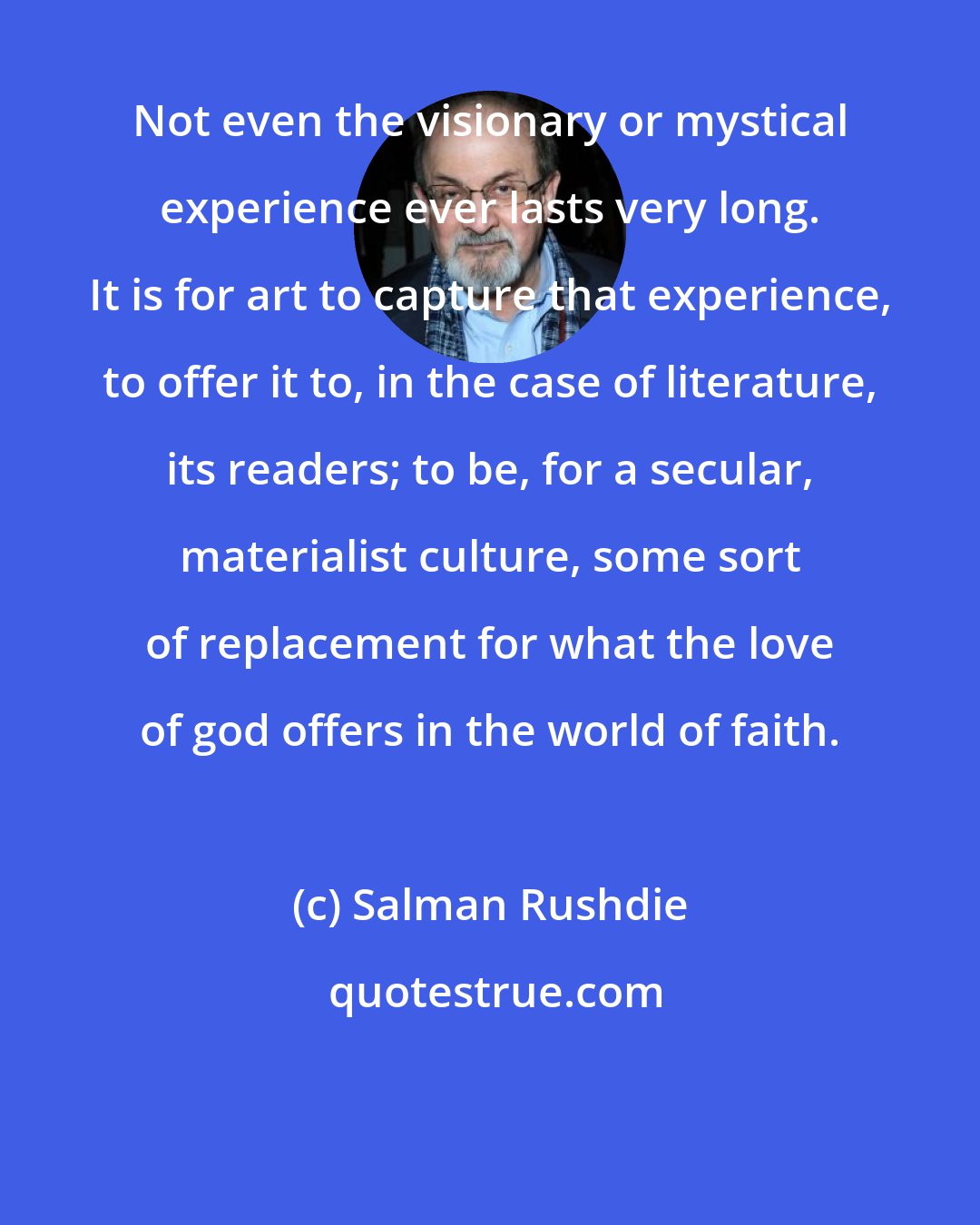 Salman Rushdie: Not even the visionary or mystical experience ever lasts very long. It is for art to capture that experience, to offer it to, in the case of literature, its readers; to be, for a secular, materialist culture, some sort of replacement for what the love of god offers in the world of faith.