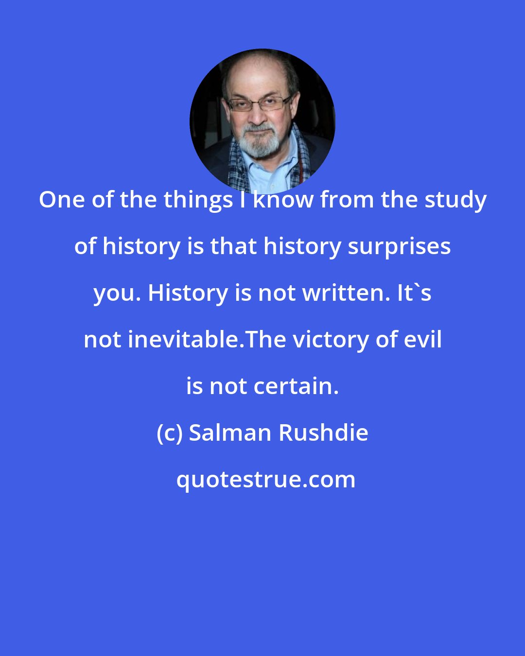 Salman Rushdie: One of the things I know from the study of history is that history surprises you. History is not written. It's not inevitable.The victory of evil is not certain.