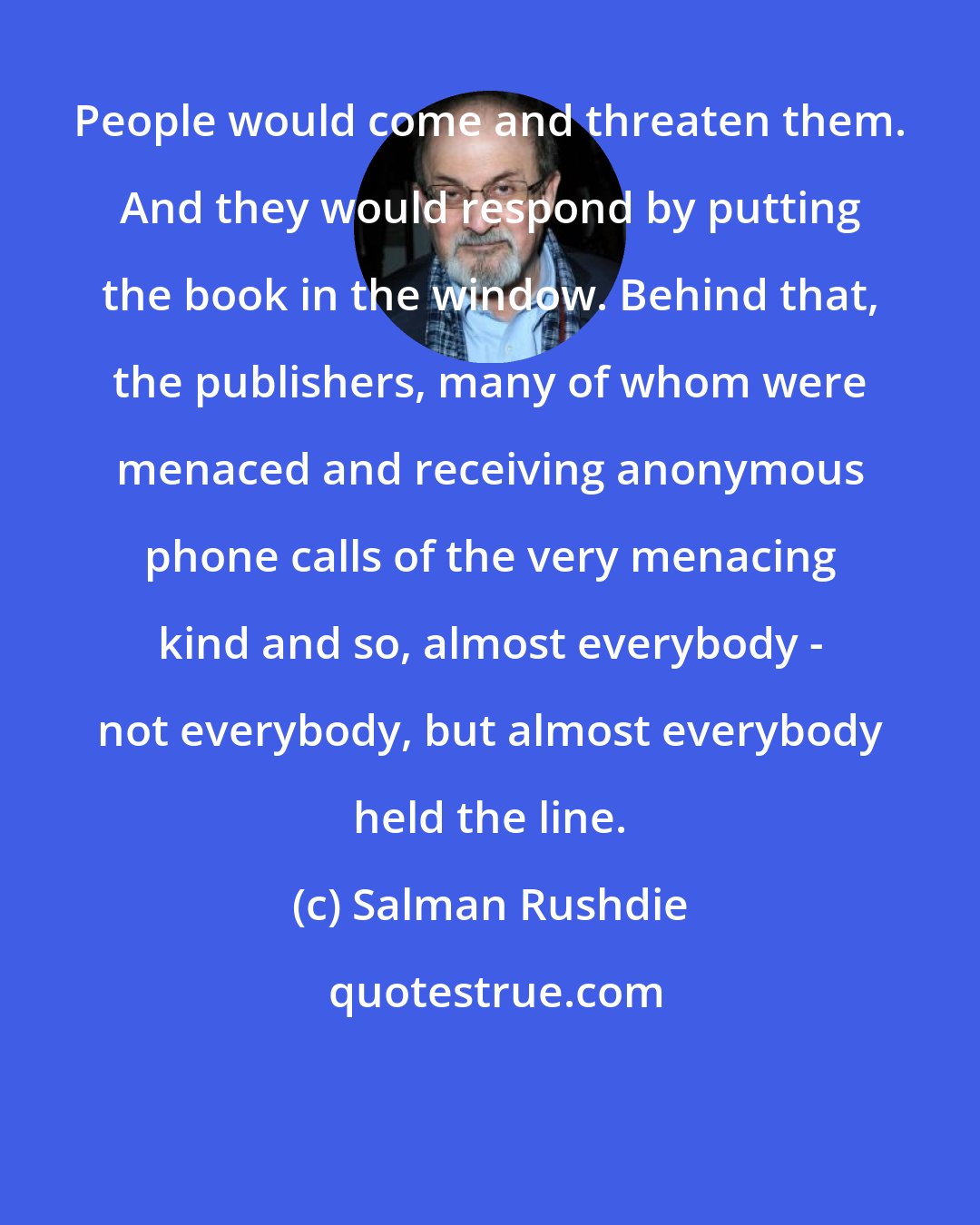 Salman Rushdie: People would come and threaten them. And they would respond by putting the book in the window. Behind that, the publishers, many of whom were menaced and receiving anonymous phone calls of the very menacing kind and so, almost everybody - not everybody, but almost everybody held the line.