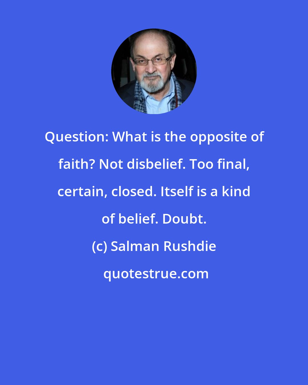 Salman Rushdie: Question: What is the opposite of faith? Not disbelief. Too final, certain, closed. Itself is a kind of belief. Doubt.