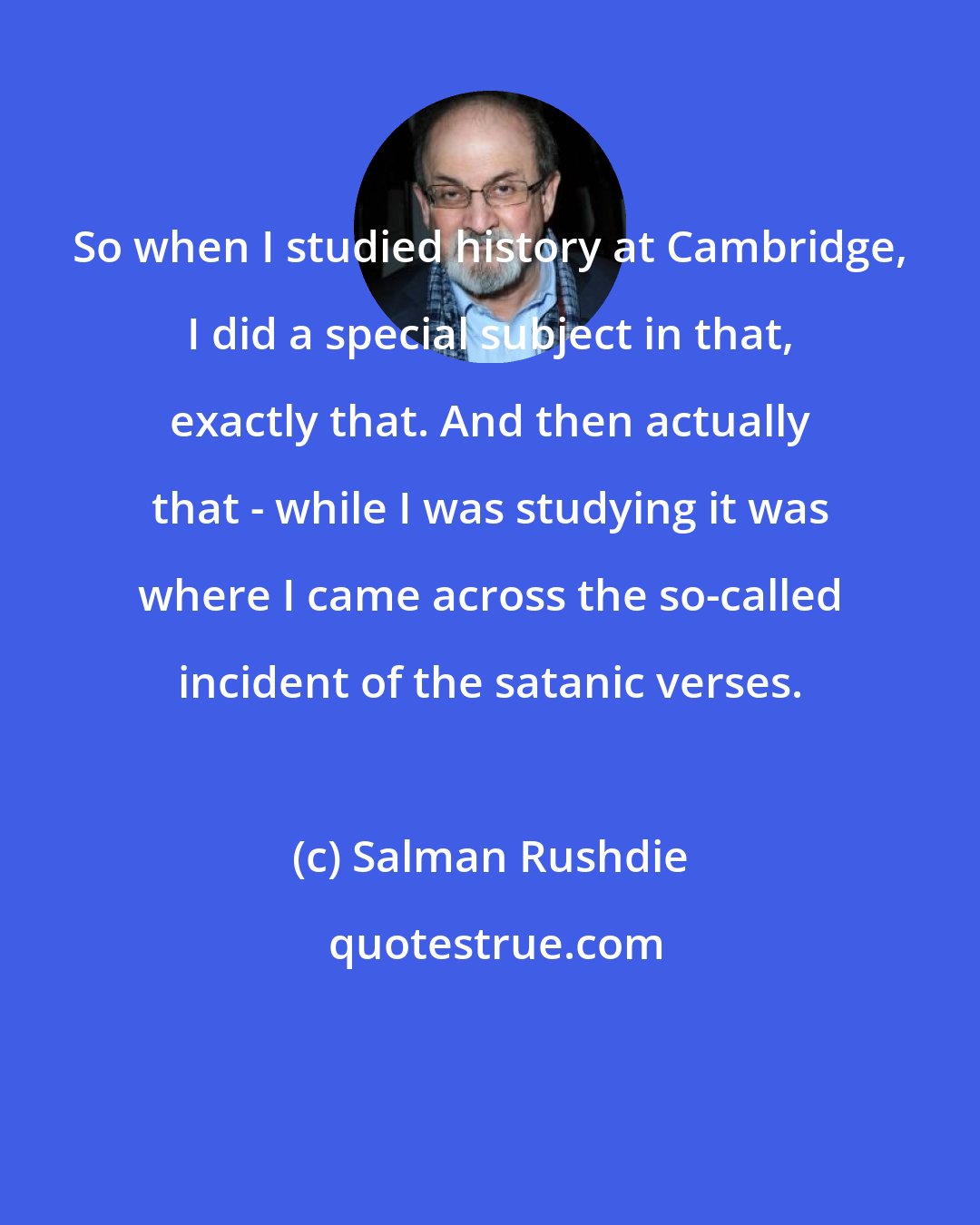 Salman Rushdie: So when I studied history at Cambridge, I did a special subject in that, exactly that. And then actually that - while I was studying it was where I came across the so-called incident of the satanic verses.