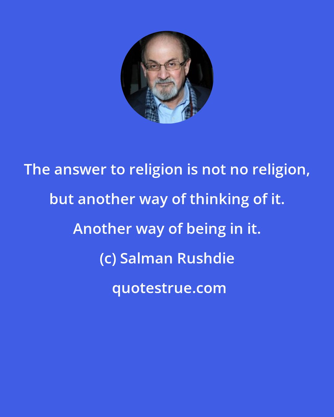 Salman Rushdie: The answer to religion is not no religion, but another way of thinking of it. Another way of being in it.