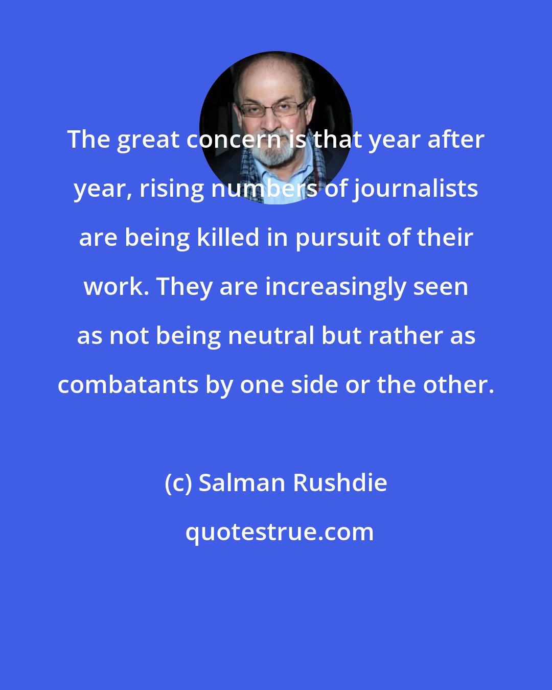 Salman Rushdie: The great concern is that year after year, rising numbers of journalists are being killed in pursuit of their work. They are increasingly seen as not being neutral but rather as combatants by one side or the other.