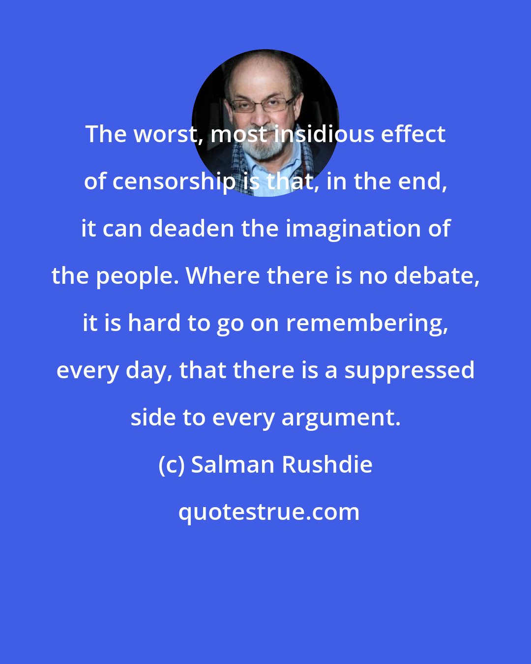 Salman Rushdie: The worst, most insidious effect of censorship is that, in the end, it can deaden the imagination of the people. Where there is no debate, it is hard to go on remembering, every day, that there is a suppressed side to every argument.