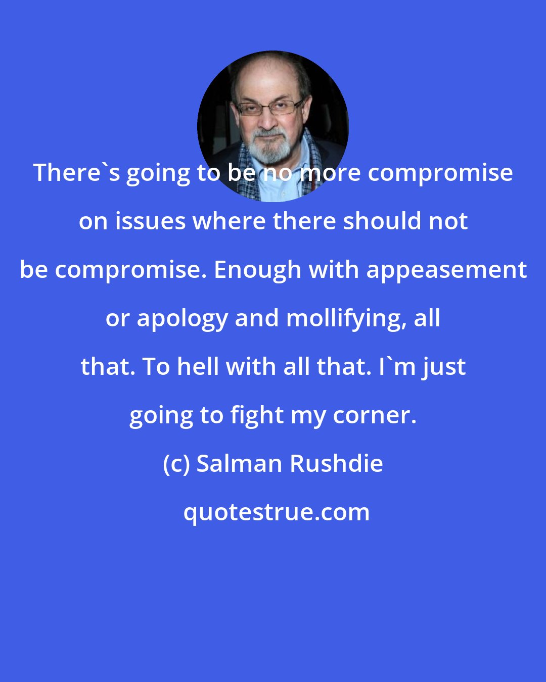 Salman Rushdie: There's going to be no more compromise on issues where there should not be compromise. Enough with appeasement or apology and mollifying, all that. To hell with all that. I'm just going to fight my corner.