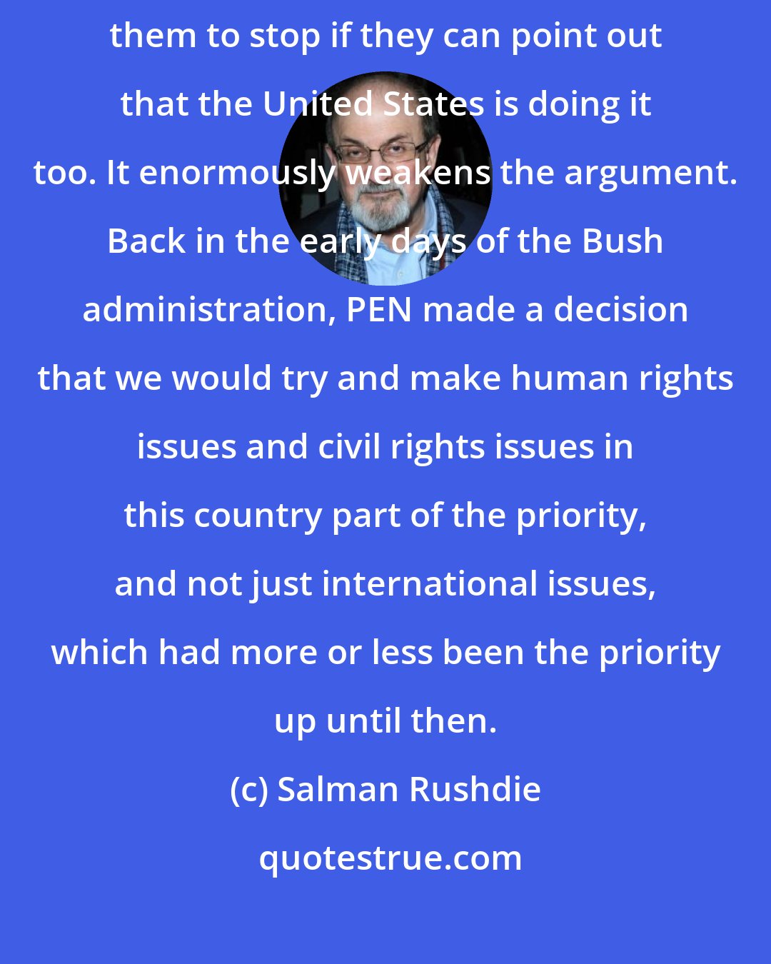 Salman Rushdie: There's no point going to a country which is torturing people to ask them to stop if they can point out that the United States is doing it too. It enormously weakens the argument. Back in the early days of the Bush administration, PEN made a decision that we would try and make human rights issues and civil rights issues in this country part of the priority, and not just international issues, which had more or less been the priority up until then.