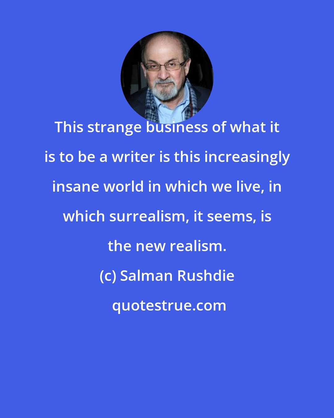 Salman Rushdie: This strange business of what it is to be a writer is this increasingly insane world in which we live, in which surrealism, it seems, is the new realism.