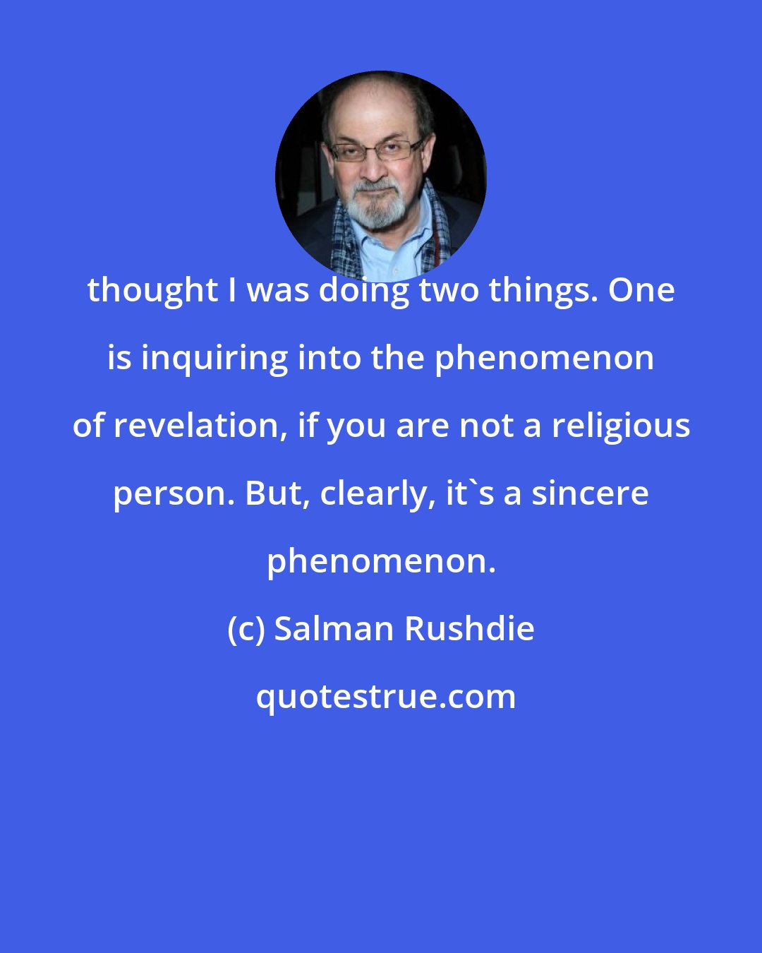 Salman Rushdie: thought I was doing two things. One is inquiring into the phenomenon of revelation, if you are not a religious person. But, clearly, it's a sincere phenomenon.