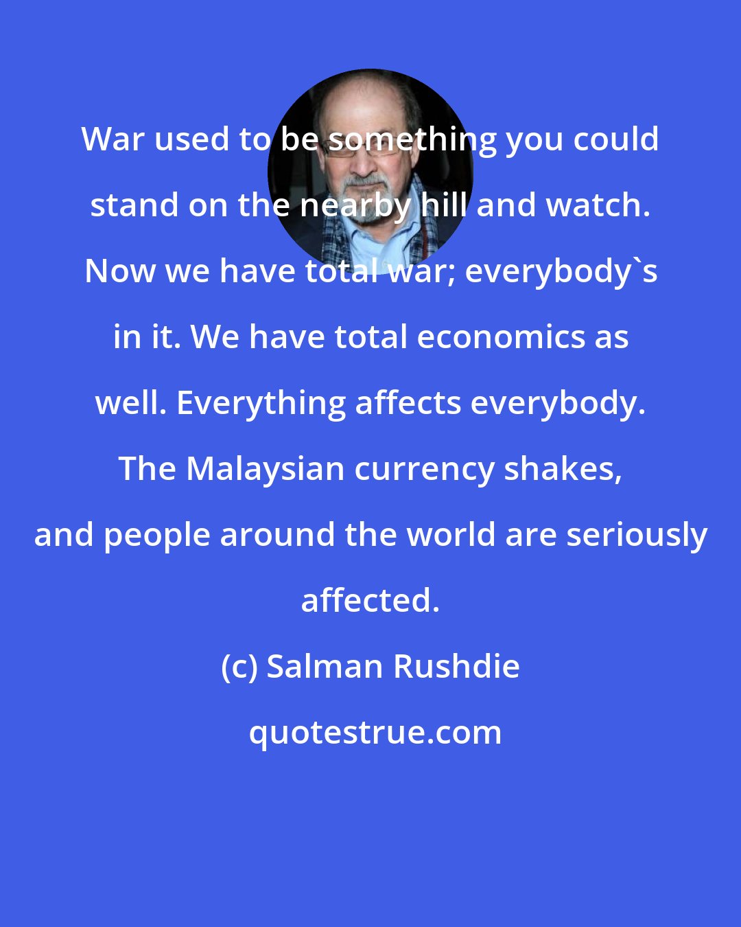 Salman Rushdie: War used to be something you could stand on the nearby hill and watch. Now we have total war; everybody's in it. We have total economics as well. Everything affects everybody. The Malaysian currency shakes, and people around the world are seriously affected.