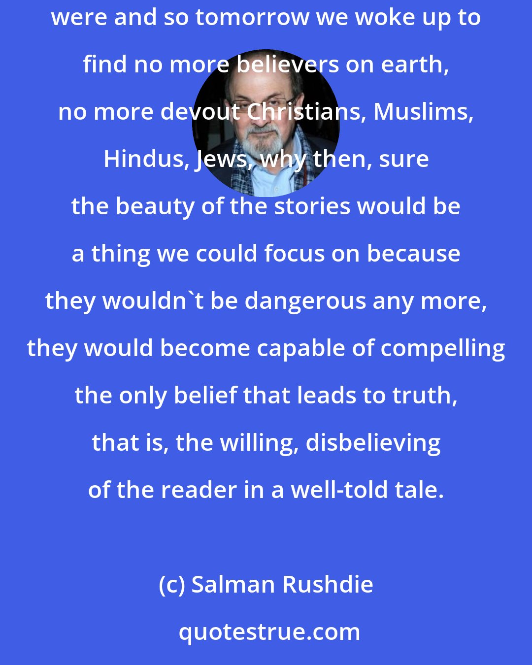 Salman Rushdie: When we stop believing in gods we can start believing in their stories, I retort. There are of course no such things as miracles, but if there were and so tomorrow we woke up to find no more believers on earth, no more devout Christians, Muslims, Hindus, Jews, why then, sure the beauty of the stories would be a thing we could focus on because they wouldn't be dangerous any more, they would become capable of compelling the only belief that leads to truth, that is, the willing, disbelieving of the reader in a well-told tale.