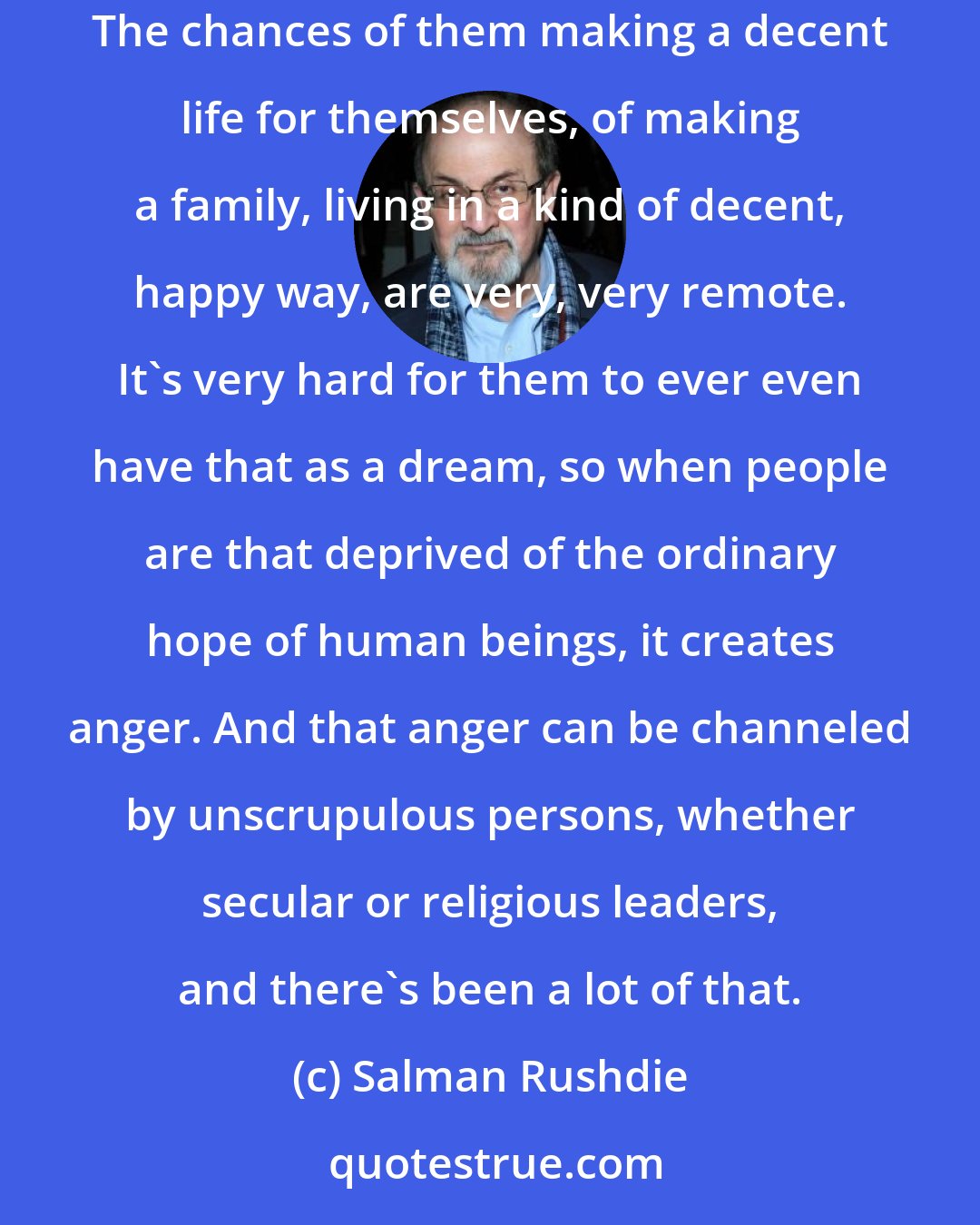 Salman Rushdie: You've got a generation of young men - almost all are young men - in situations of great economic hardship, where they don't really have work. The chances of them making a decent life for themselves, of making a family, living in a kind of decent, happy way, are very, very remote. It's very hard for them to ever even have that as a dream, so when people are that deprived of the ordinary hope of human beings, it creates anger. And that anger can be channeled by unscrupulous persons, whether secular or religious leaders, and there's been a lot of that.