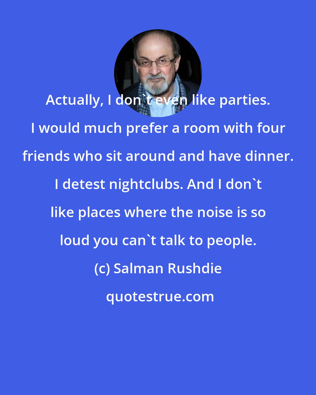 Salman Rushdie: Actually, I don't even like parties. I would much prefer a room with four friends who sit around and have dinner. I detest nightclubs. And I don't like places where the noise is so loud you can't talk to people.