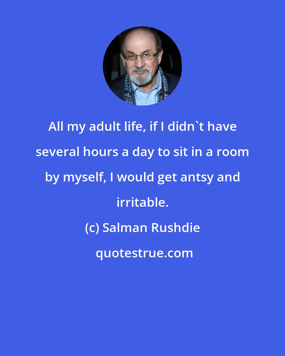 Salman Rushdie: All my adult life, if I didn't have several hours a day to sit in a room by myself, I would get antsy and irritable.