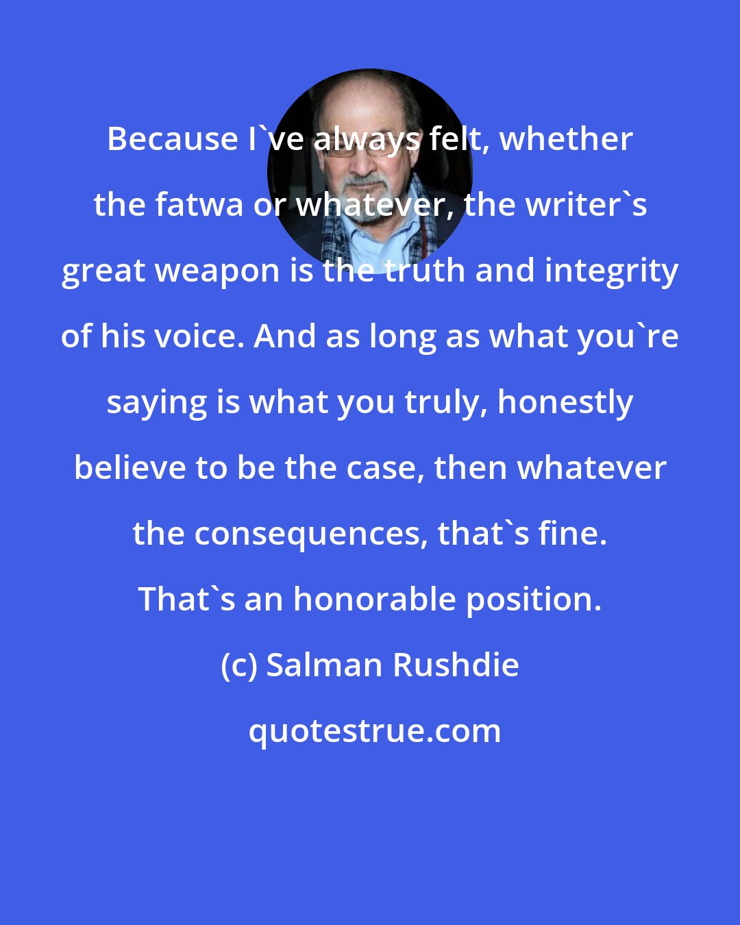 Salman Rushdie: Because I've always felt, whether the fatwa or whatever, the writer's great weapon is the truth and integrity of his voice. And as long as what you're saying is what you truly, honestly believe to be the case, then whatever the consequences, that's fine. That's an honorable position.