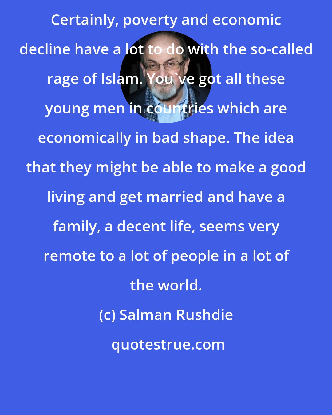 Salman Rushdie: Certainly, poverty and economic decline have a lot to do with the so-called rage of Islam. You've got all these young men in countries which are economically in bad shape. The idea that they might be able to make a good living and get married and have a family, a decent life, seems very remote to a lot of people in a lot of the world.