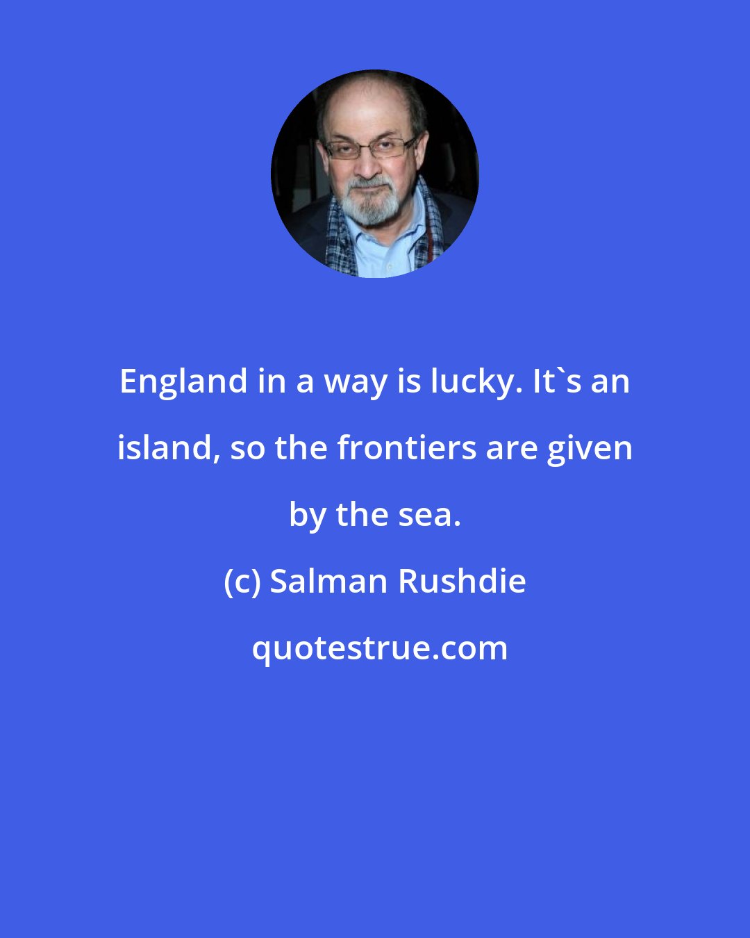 Salman Rushdie: England in a way is lucky. It's an island, so the frontiers are given by the sea.