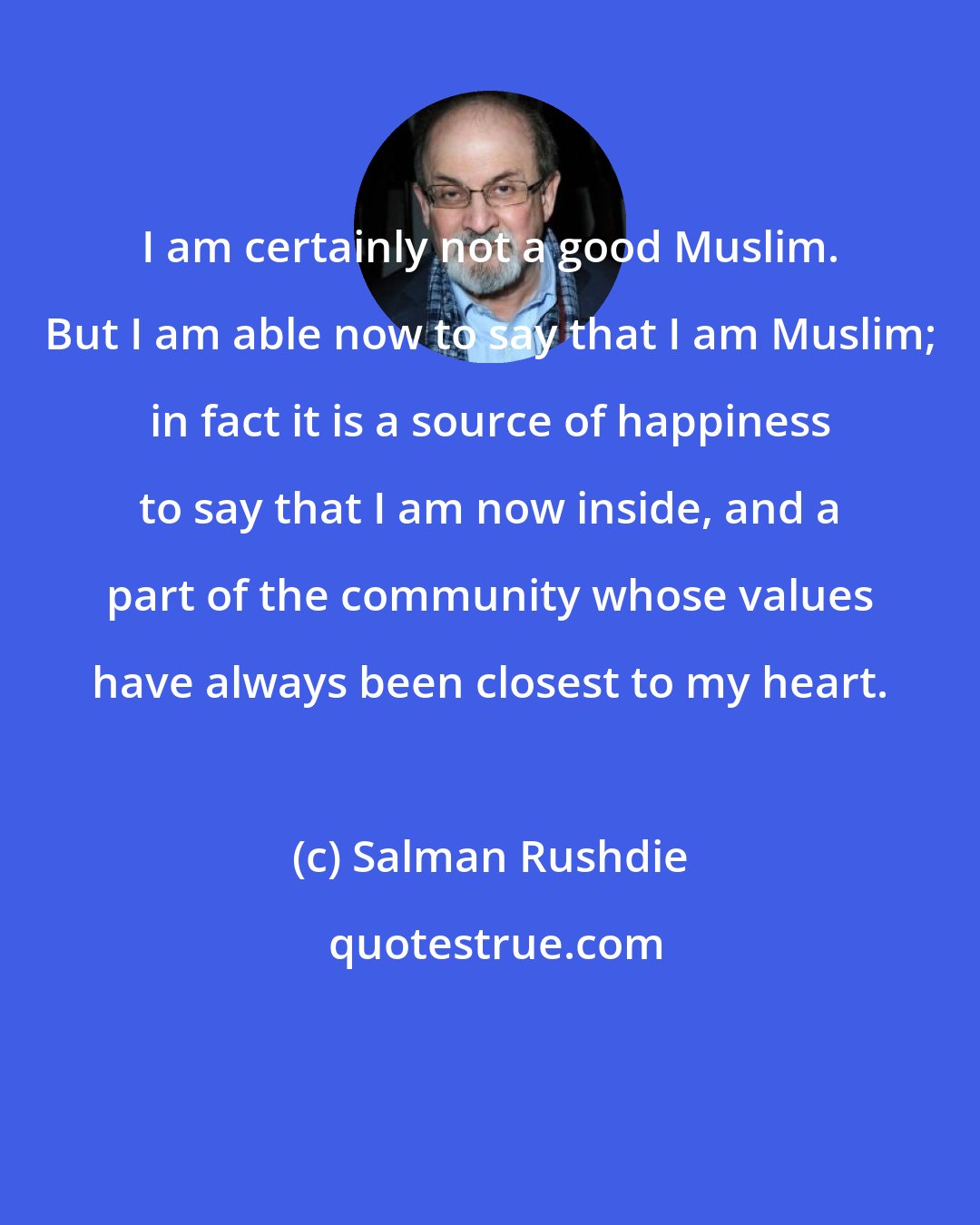 Salman Rushdie: I am certainly not a good Muslim. But I am able now to say that I am Muslim; in fact it is a source of happiness to say that I am now inside, and a part of the community whose values have always been closest to my heart.