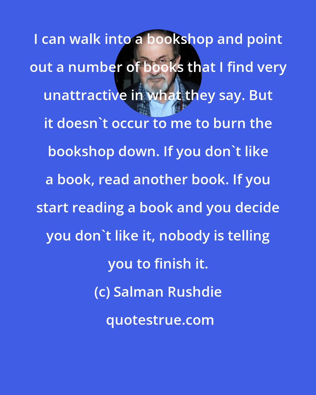 Salman Rushdie: I can walk into a bookshop and point out a number of books that I find very unattractive in what they say. But it doesn't occur to me to burn the bookshop down. If you don't like a book, read another book. If you start reading a book and you decide you don't like it, nobody is telling you to finish it.