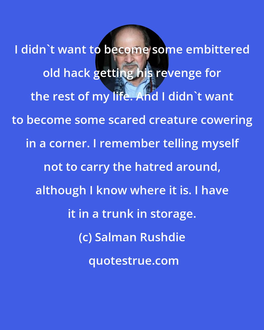Salman Rushdie: I didn't want to become some embittered old hack getting his revenge for the rest of my life. And I didn't want to become some scared creature cowering in a corner. I remember telling myself not to carry the hatred around, although I know where it is. I have it in a trunk in storage.