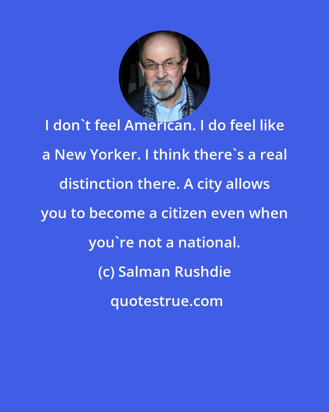 Salman Rushdie: I don't feel American. I do feel like a New Yorker. I think there's a real distinction there. A city allows you to become a citizen even when you're not a national.