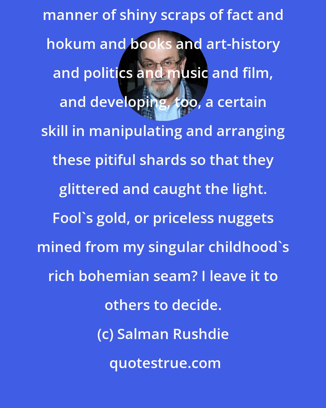 Salman Rushdie: I had become a kind of information magpie, gathering to myself all manner of shiny scraps of fact and hokum and books and art-history and politics and music and film, and developing, too, a certain skill in manipulating and arranging these pitiful shards so that they glittered and caught the light. Fool's gold, or priceless nuggets mined from my singular childhood's rich bohemian seam? I leave it to others to decide.