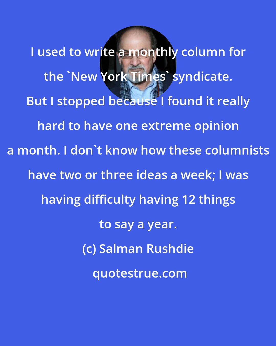 Salman Rushdie: I used to write a monthly column for the 'New York Times' syndicate. But I stopped because I found it really hard to have one extreme opinion a month. I don't know how these columnists have two or three ideas a week; I was having difficulty having 12 things to say a year.