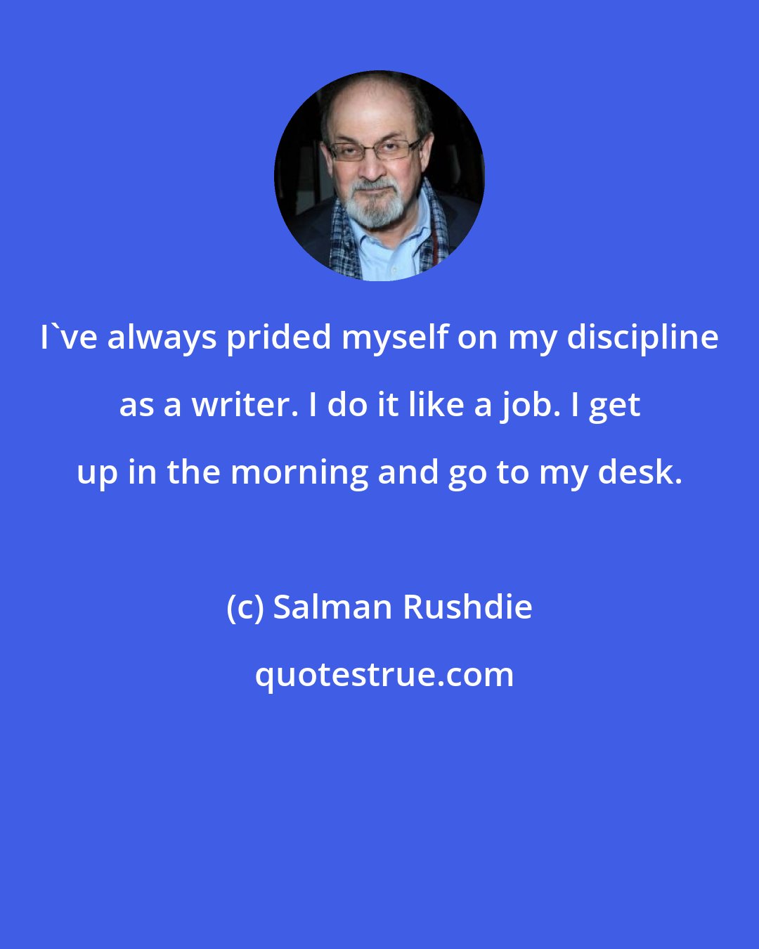 Salman Rushdie: I've always prided myself on my discipline as a writer. I do it like a job. I get up in the morning and go to my desk.