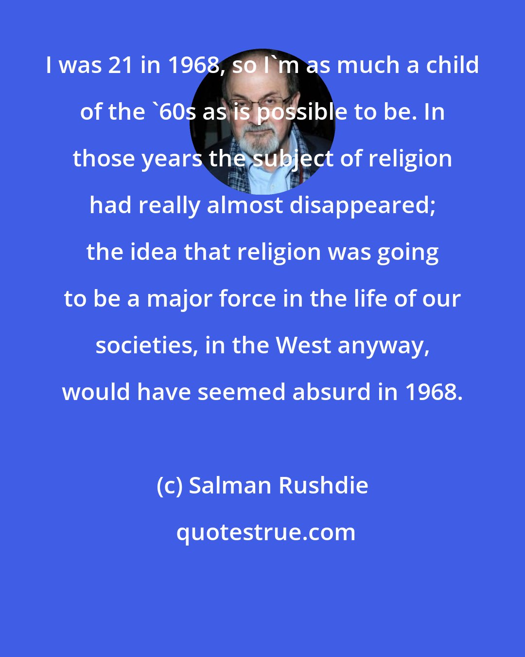 Salman Rushdie: I was 21 in 1968, so I'm as much a child of the '60s as is possible to be. In those years the subject of religion had really almost disappeared; the idea that religion was going to be a major force in the life of our societies, in the West anyway, would have seemed absurd in 1968.