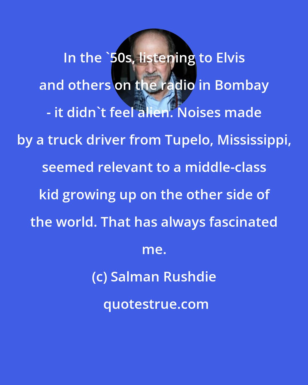 Salman Rushdie: In the '50s, listening to Elvis and others on the radio in Bombay - it didn't feel alien. Noises made by a truck driver from Tupelo, Mississippi, seemed relevant to a middle-class kid growing up on the other side of the world. That has always fascinated me.