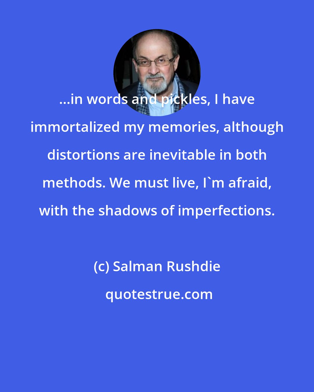 Salman Rushdie: ...in words and pickles, I have immortalized my memories, although distortions are inevitable in both methods. We must live, I'm afraid, with the shadows of imperfections.