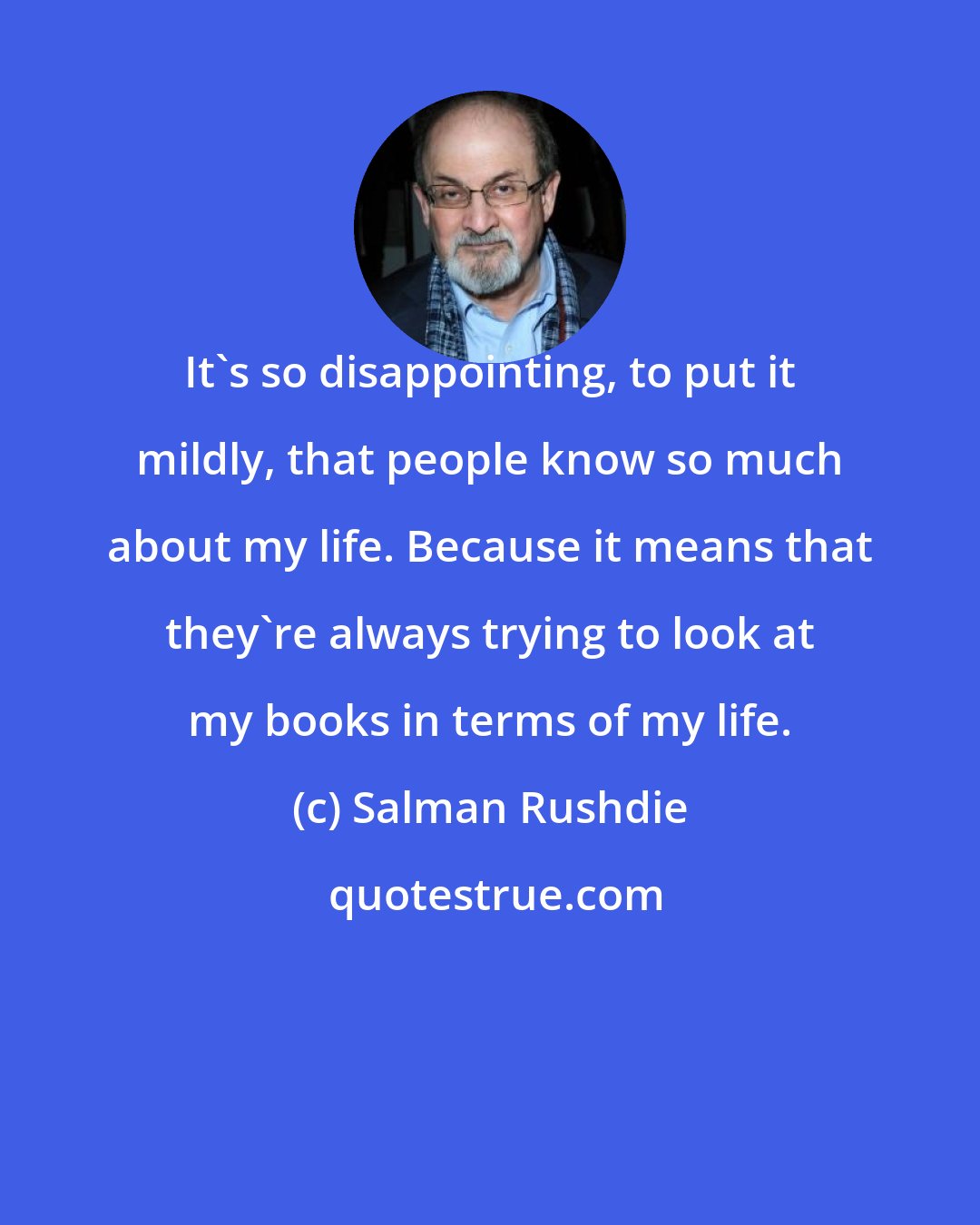 Salman Rushdie: It's so disappointing, to put it mildly, that people know so much about my life. Because it means that they're always trying to look at my books in terms of my life.