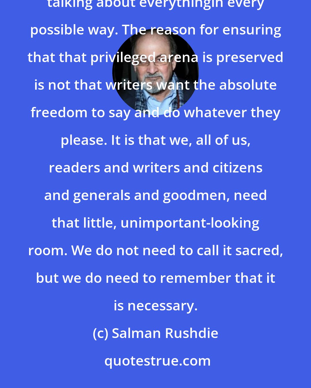 Salman Rushdie: Literature is the one place in any society where, within the secrecy of our own heads, we can hear voices talking about everythingin every possible way. The reason for ensuring that that privileged arena is preserved is not that writers want the absolute freedom to say and do whatever they please. It is that we, all of us, readers and writers and citizens and generals and goodmen, need that little, unimportant-looking room. We do not need to call it sacred, but we do need to remember that it is necessary.