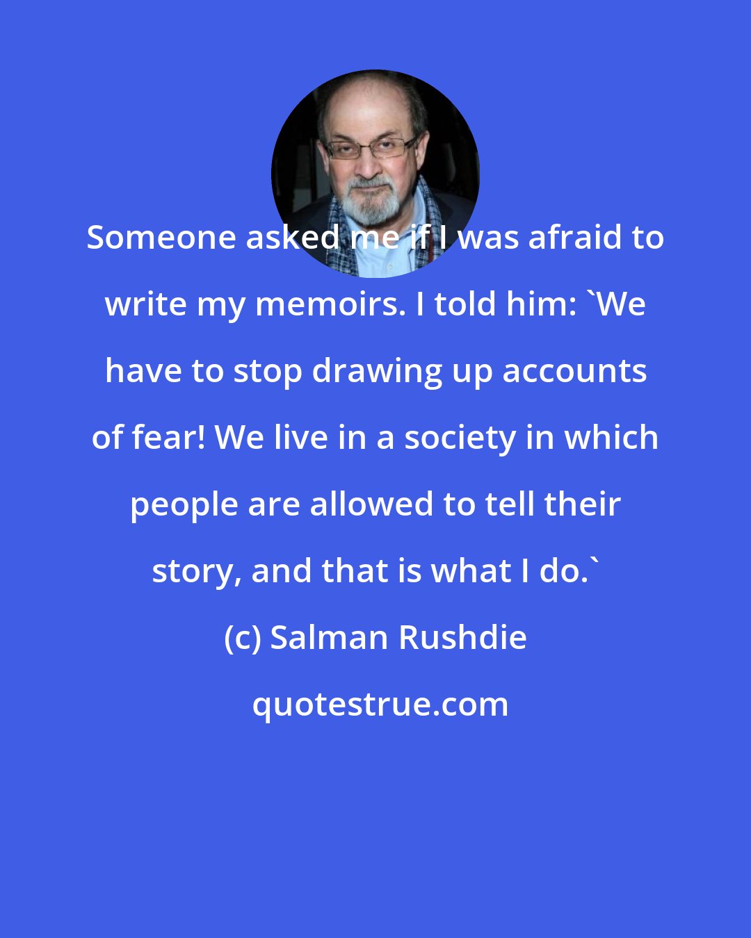 Salman Rushdie: Someone asked me if I was afraid to write my memoirs. I told him: 'We have to stop drawing up accounts of fear! We live in a society in which people are allowed to tell their story, and that is what I do.'