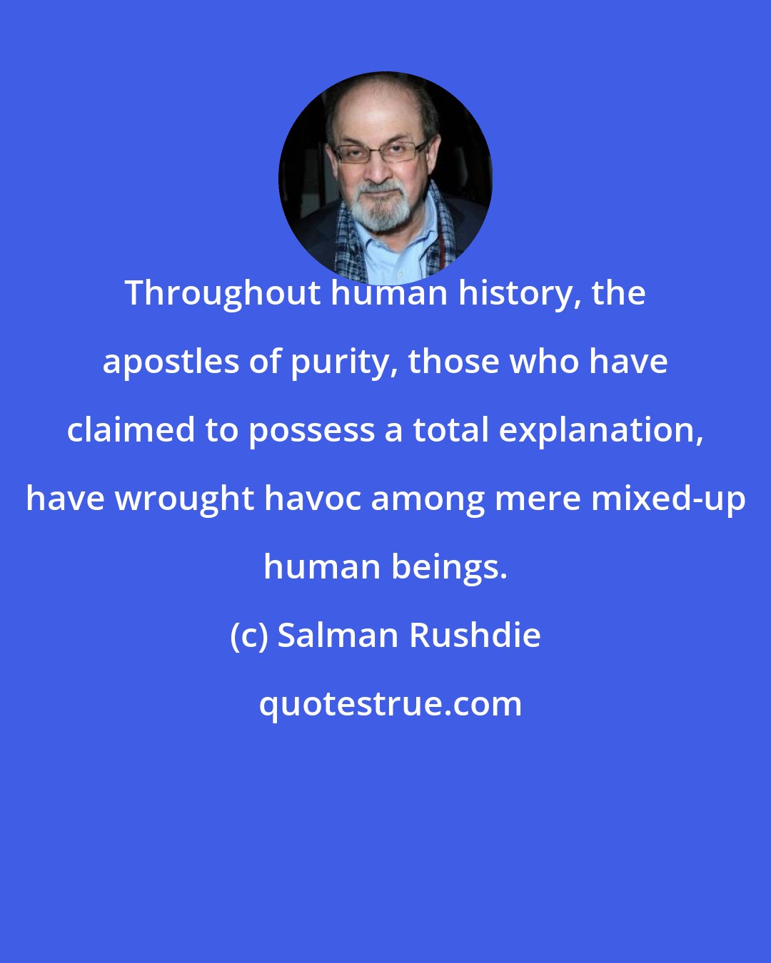 Salman Rushdie: Throughout human history, the apostles of purity, those who have claimed to possess a total explanation, have wrought havoc among mere mixed-up human beings.