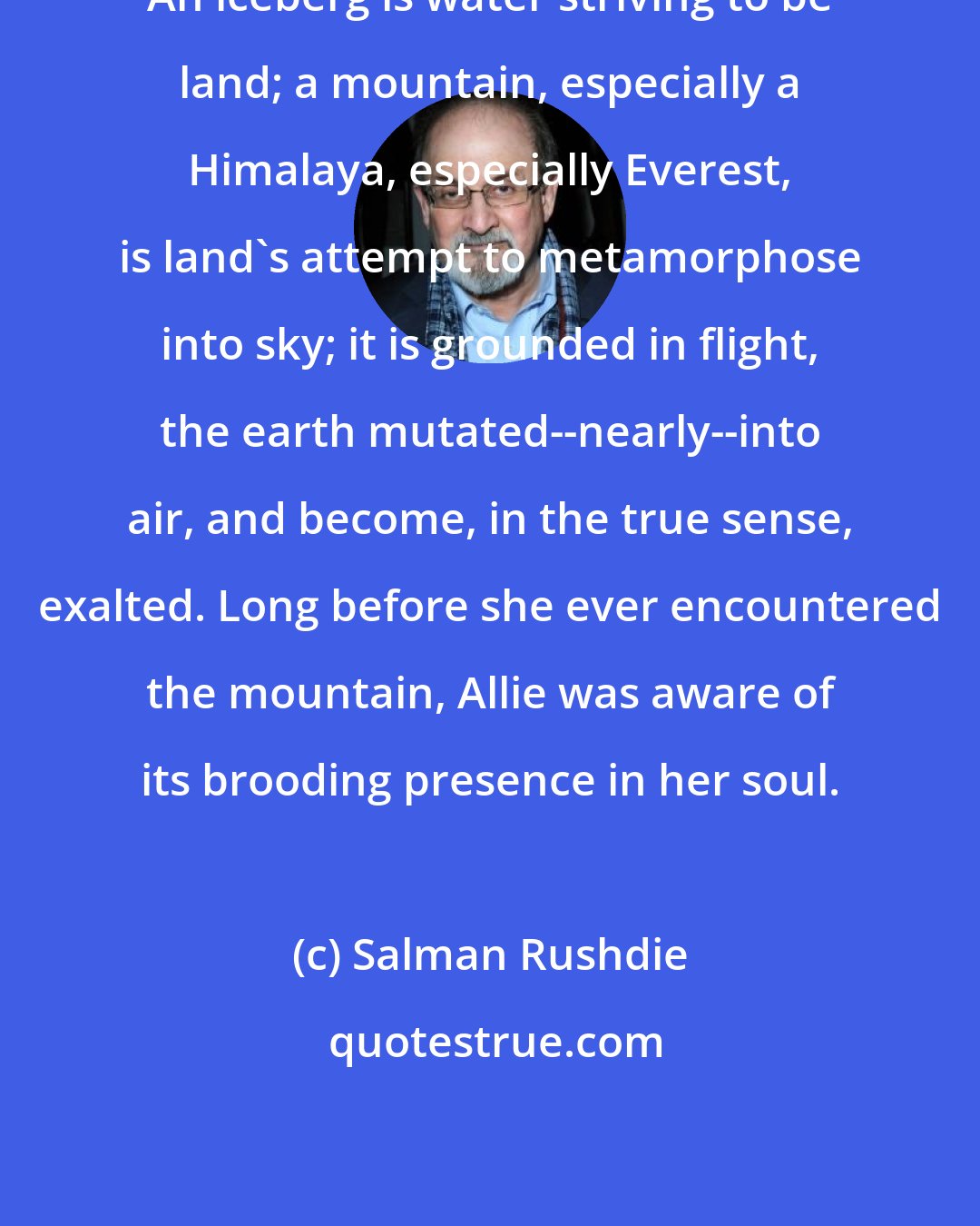 Salman Rushdie: An iceberg is water striving to be land; a mountain, especially a Himalaya, especially Everest, is land's attempt to metamorphose into sky; it is grounded in flight, the earth mutated--nearly--into air, and become, in the true sense, exalted. Long before she ever encountered the mountain, Allie was aware of its brooding presence in her soul.