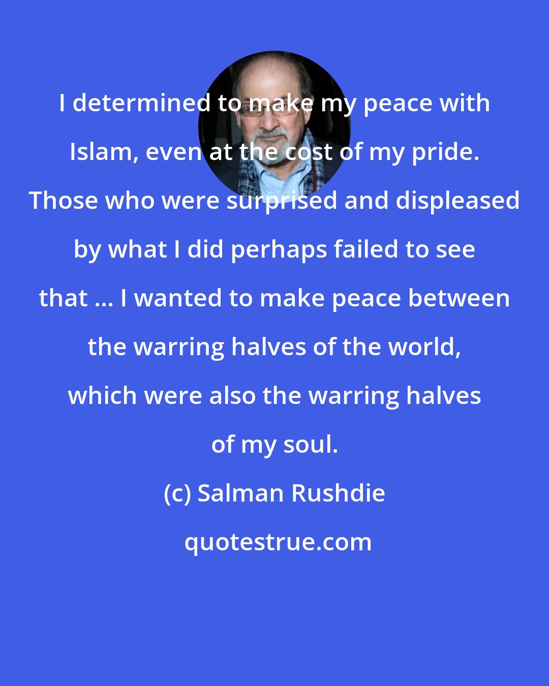 Salman Rushdie: I determined to make my peace with Islam, even at the cost of my pride. Those who were surprised and displeased by what I did perhaps failed to see that ... I wanted to make peace between the warring halves of the world, which were also the warring halves of my soul.