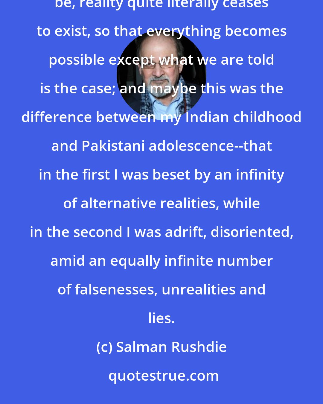 Salman Rushdie: I have been only the humblest jugglers-with-facts; and that, in a country where the truth is what it is instructed to be, reality quite literally ceases to exist, so that everything becomes possible except what we are told is the case; and maybe this was the difference between my Indian childhood and Pakistani adolescence--that in the first I was beset by an infinity of alternative realities, while in the second I was adrift, disoriented, amid an equally infinite number of falsenesses, unrealities and lies.